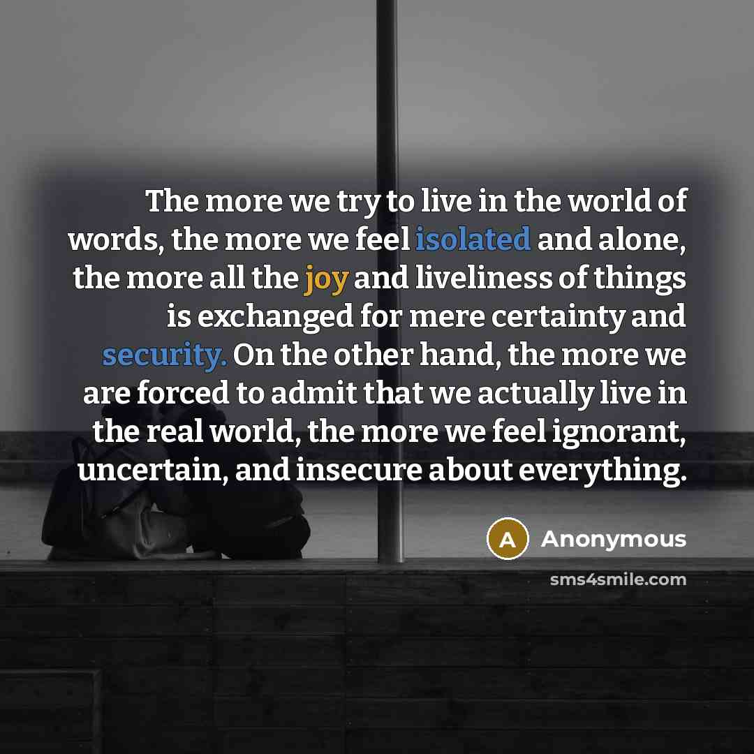 “The more we try to live in the world of words, the more we feel isolated and alone, the more all the joy and liveliness of things is exchanged for mere certainty and security. On the other hand, the more we are forced to admit that we actually live in the real world, the more we feel ignorant…” quote by Anonymous