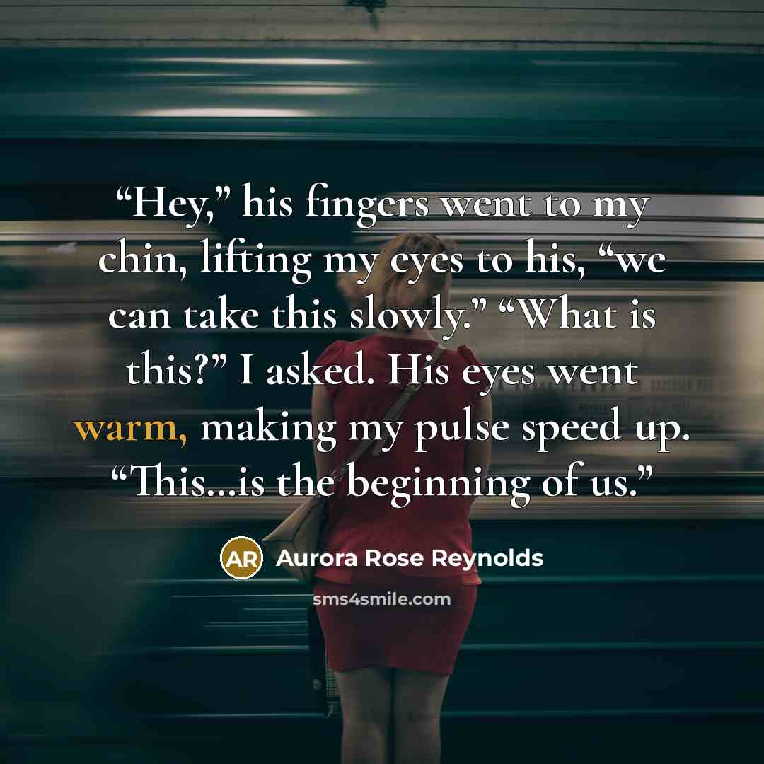 “Hey,” his fingers went to my chin, lifting my eyes to his, “we can take this slowly.” “What is this?” I asked. His eyes went warm, making my pulse speed up. “This…is the beginning of us.” quote by Aurora Rose Reynolds