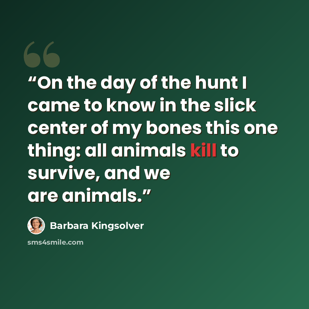 “On the day of the hunt I came to know in the slick center of my bones this one thing: all animals kill to survive, and we are animals.” quote by Barbara Kingsolver