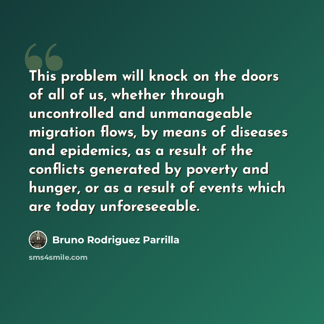 “This problem will knock on the doors of all of us, whether through uncontrolled and unmanageable migration flows, by means of diseases and epidemics, as a result of the conflicts generated by poverty and hunger, or as a result of events which are today unforeseeable.” quote by Bruno Rodriguez Parrilla