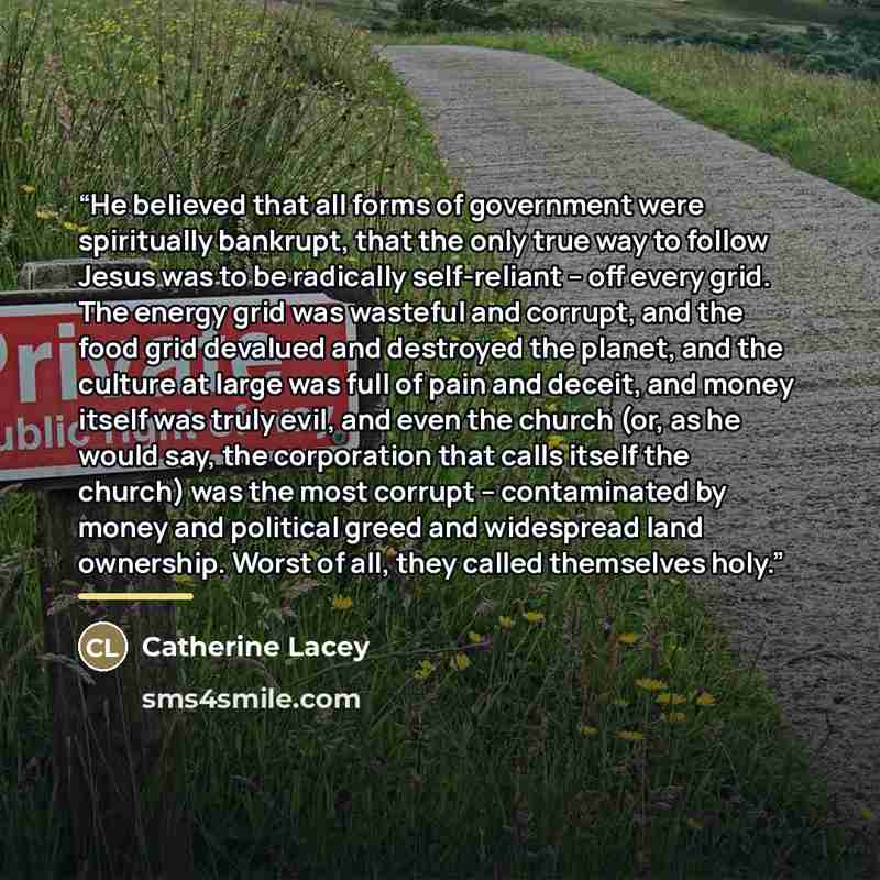 “He believed that all forms of government were spiritually bankrupt, that the only true way to follow Jesus was to be radically self-reliant – off every grid. The energy grid was wasteful and corrupt, and the food grid devalued and destroyed the planet, and the culture at large was full of pain and…” quote by Catherine Lacey