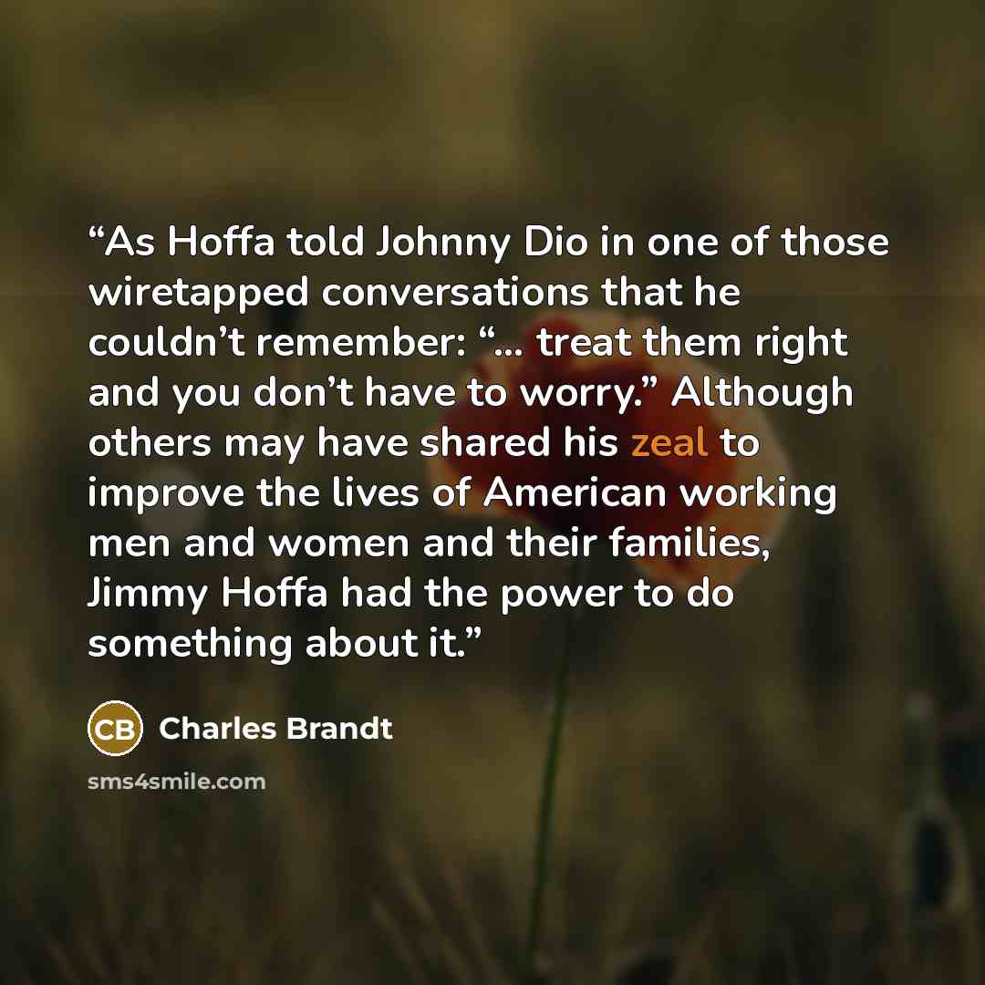 “As Hoffa told Johnny Dio in one of those wiretapped conversations that he couldn’t remember: “… treat them right and you don’t have to worry.” Although others may have shared his zeal to improve the lives of American working men and women and their families, Jimmy Hoffa had the power to do…” quote by Charles Brandt