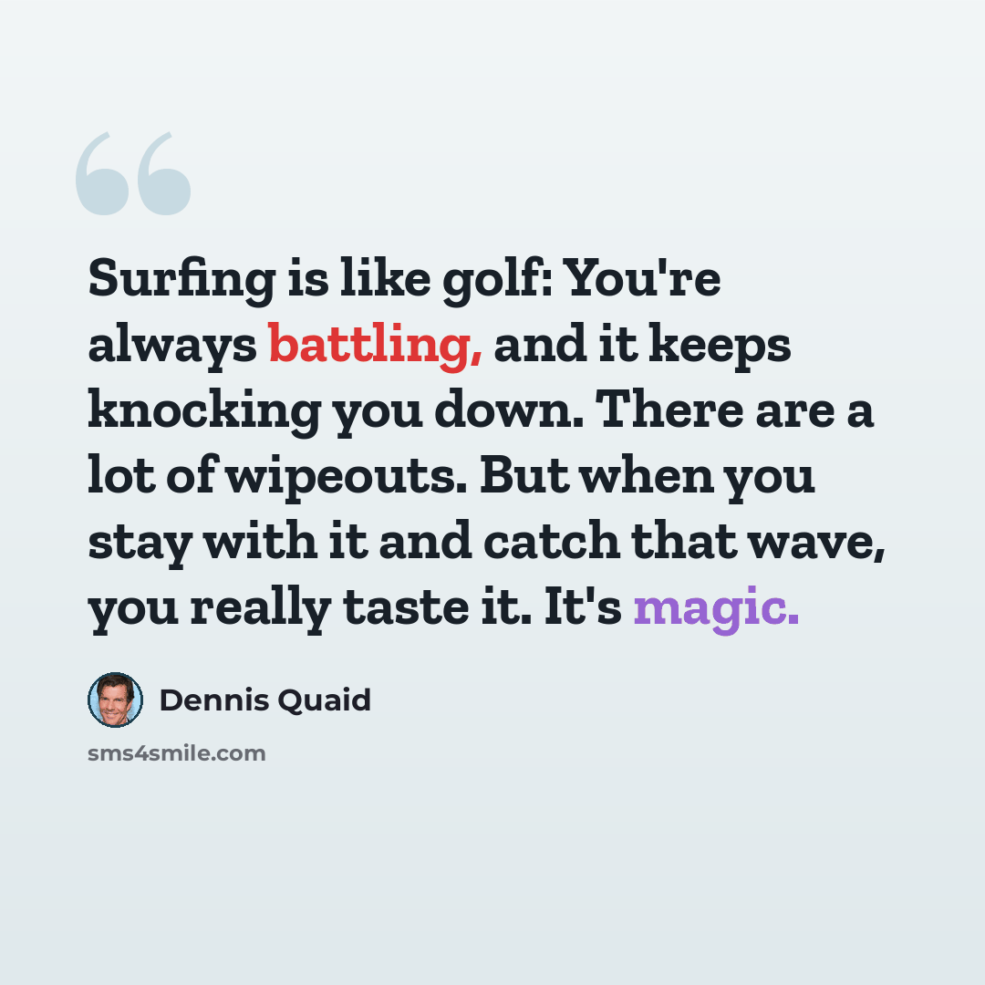 “Surfing is like golf: You're always battling, and it keeps knocking you down. There are a lot of wipeouts. But when you stay with it and catch that wave, you really taste it. It's magic.” quote by Dennis Quaid