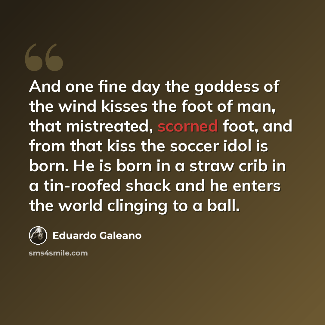 “And one fine day the goddess of the wind kisses the foot of man, that mistreated, scorned foot, and from that kiss the soccer idol is born. He is born in a straw crib in a tin-roofed shack and he enters the world clinging to a ball.” quote by Eduardo Galeano