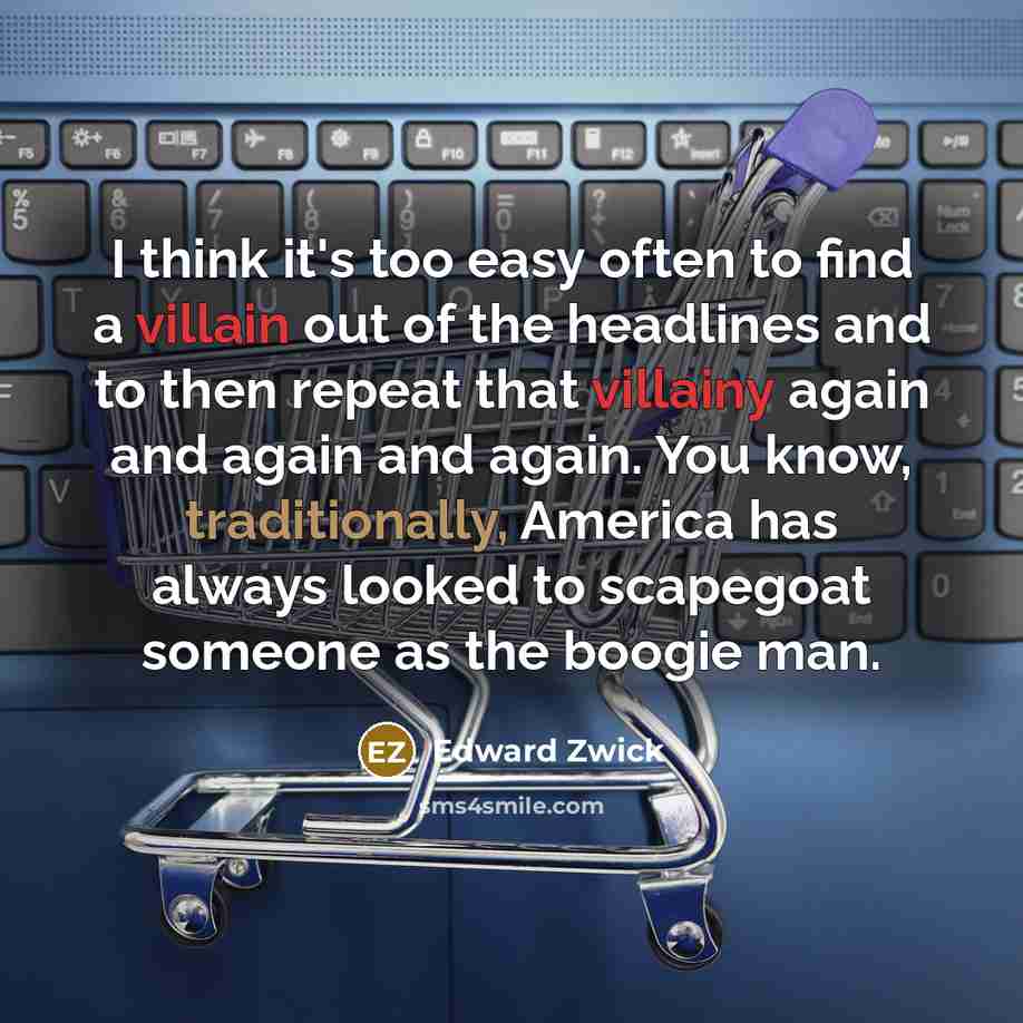 “I think it's too easy often to find a villain out of the headlines and to then repeat that villainy again and again and again. You know, traditionally, America has always looked to scapegoat someone as the boogie man.” quote by Edward Zwick