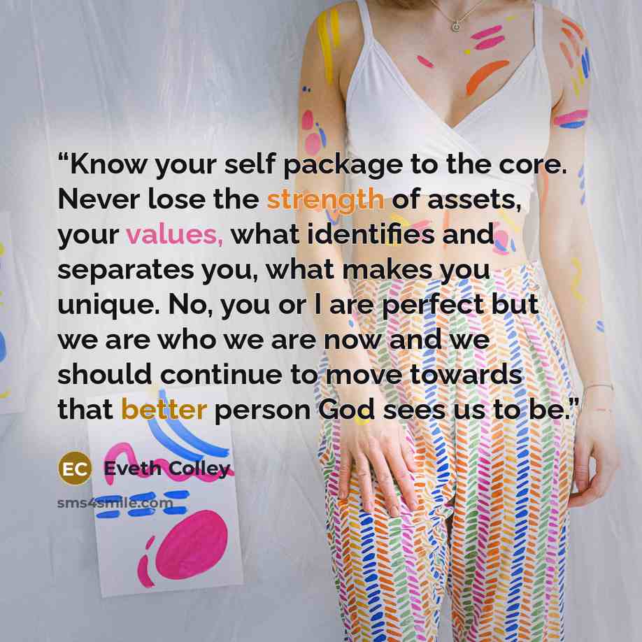 “Know your self package to the core. Never lose the strength of assets, your values, what identifies and separates you, what makes you unique. No, you or I are perfect but we are who we are now and we should continue to move towards that better person God sees us to be.” quote by Eveth Colley