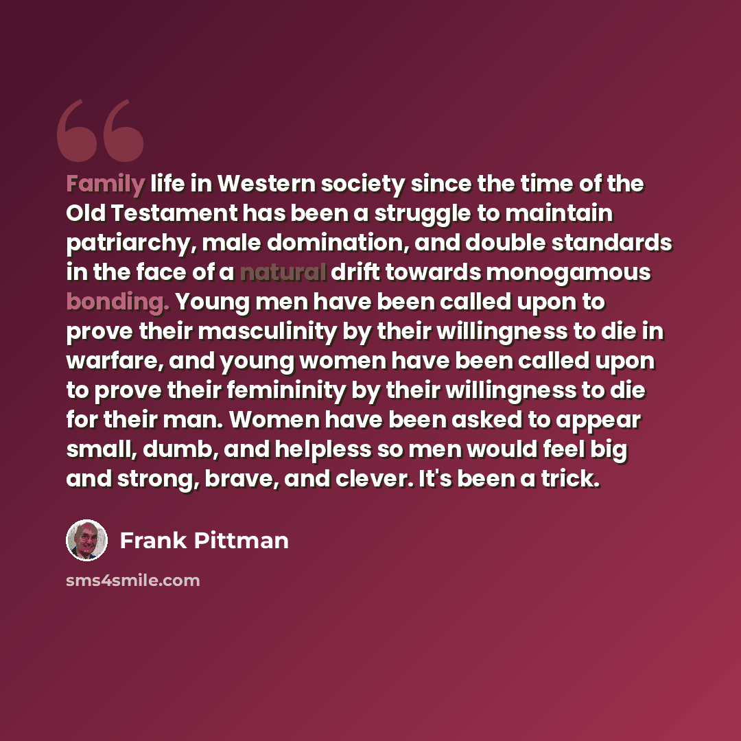 “Family life in Western society since the time of the Old Testament has been a struggle to maintain patriarchy, male domination, and double standards in the face of a natural drift towards monogamous bonding. Young men have been called upon to prove their masculinity by their willingness to die in…” quote by Frank Pittman