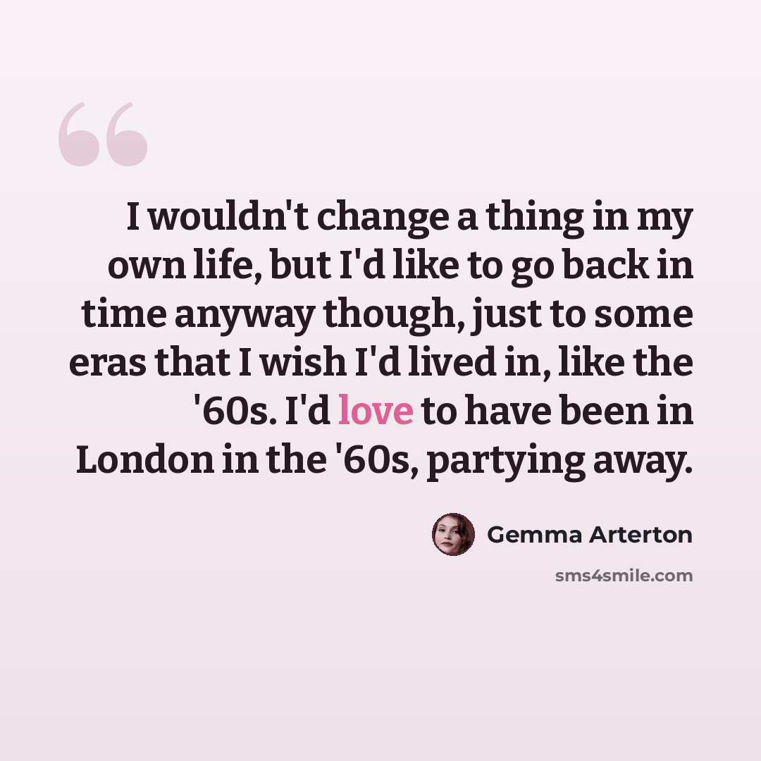 “I wouldn't change a thing in my own life, but I'd like to go back in time anyway though, just to some eras that I wish I'd lived in, like the '60s. I'd love to have been in London in the '60s, partying away.” quote by Gemma Arterton