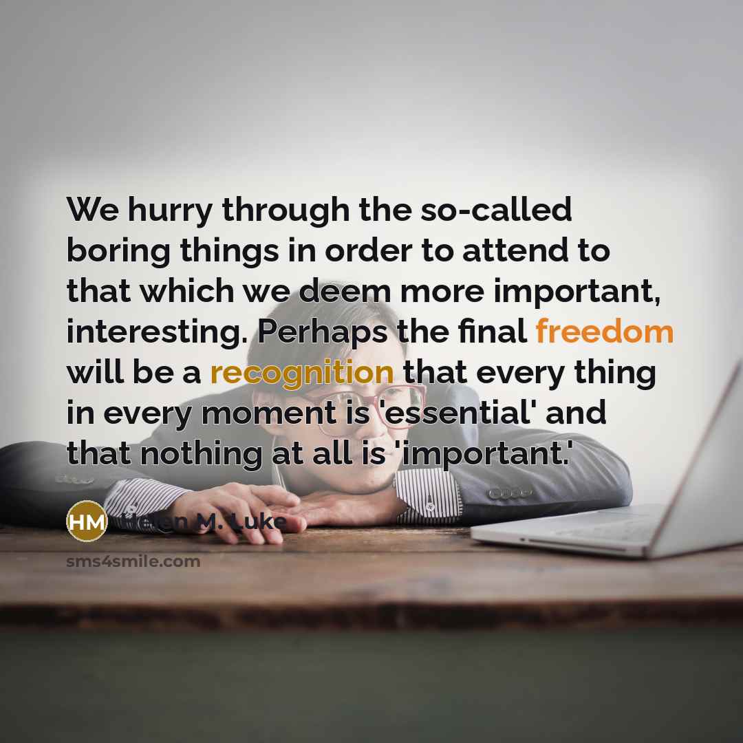 “We hurry through the so-called boring things in order to attend to that which we deem more important, interesting. Perhaps the final freedom will be a recognition that every thing in every moment is 'essential' and that nothing at all is 'important.'” quote by Helen M. Luke