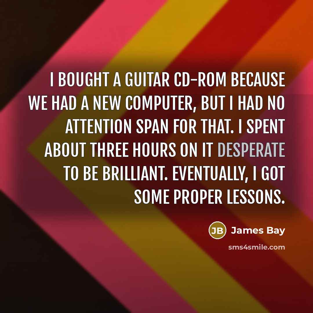 “I bought a guitar CD-ROM because we had a new computer, but I had no attention span for that. I spent about three hours on it desperate to be brilliant. Eventually, I got some proper lessons.” quote by James Bay
