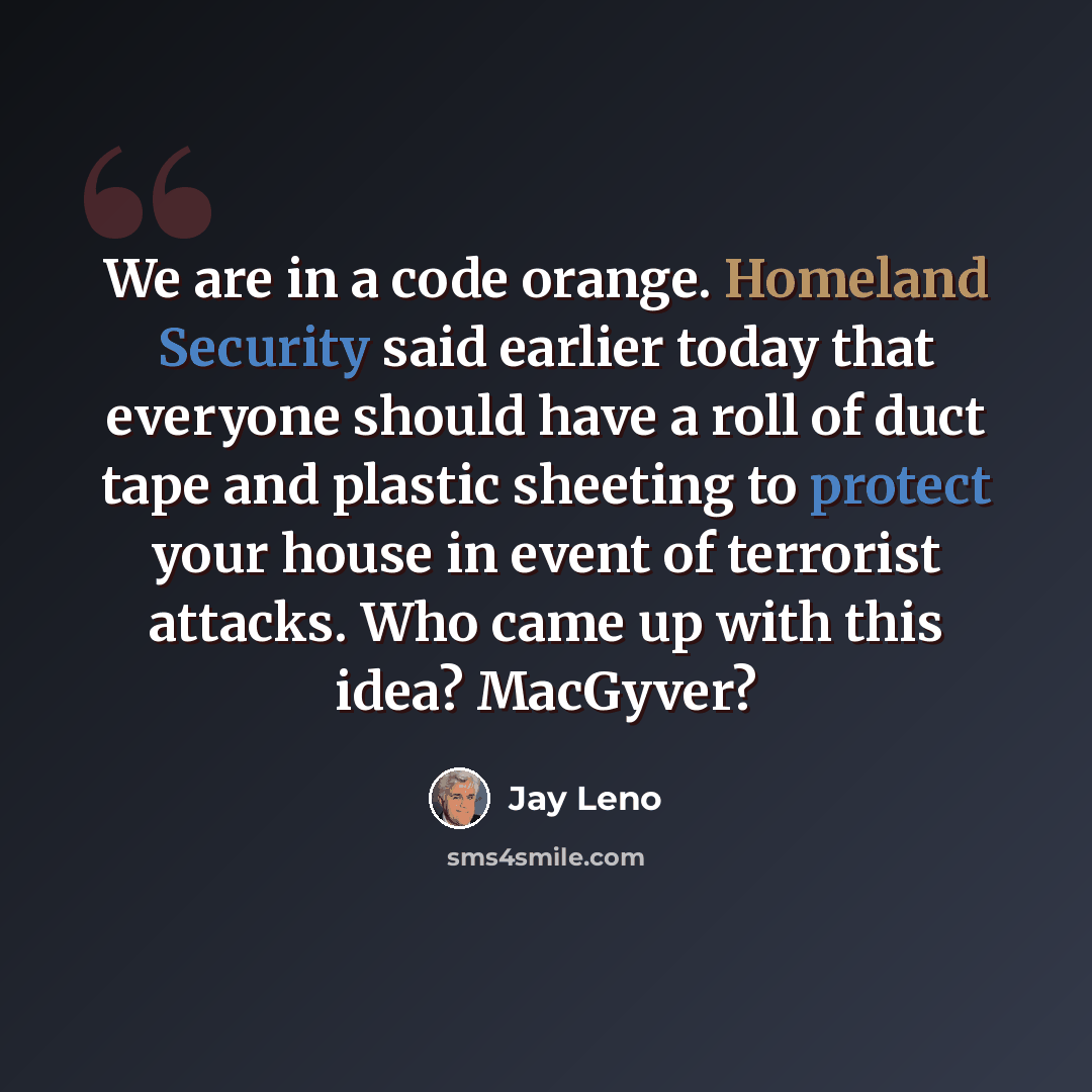 “We are in a code orange. Homeland Security said earlier today that everyone should have a roll of duct tape and plastic sheeting to protect your house in event of terrorist attacks. Who came up with this idea? MacGyver?” quote by Jay Leno