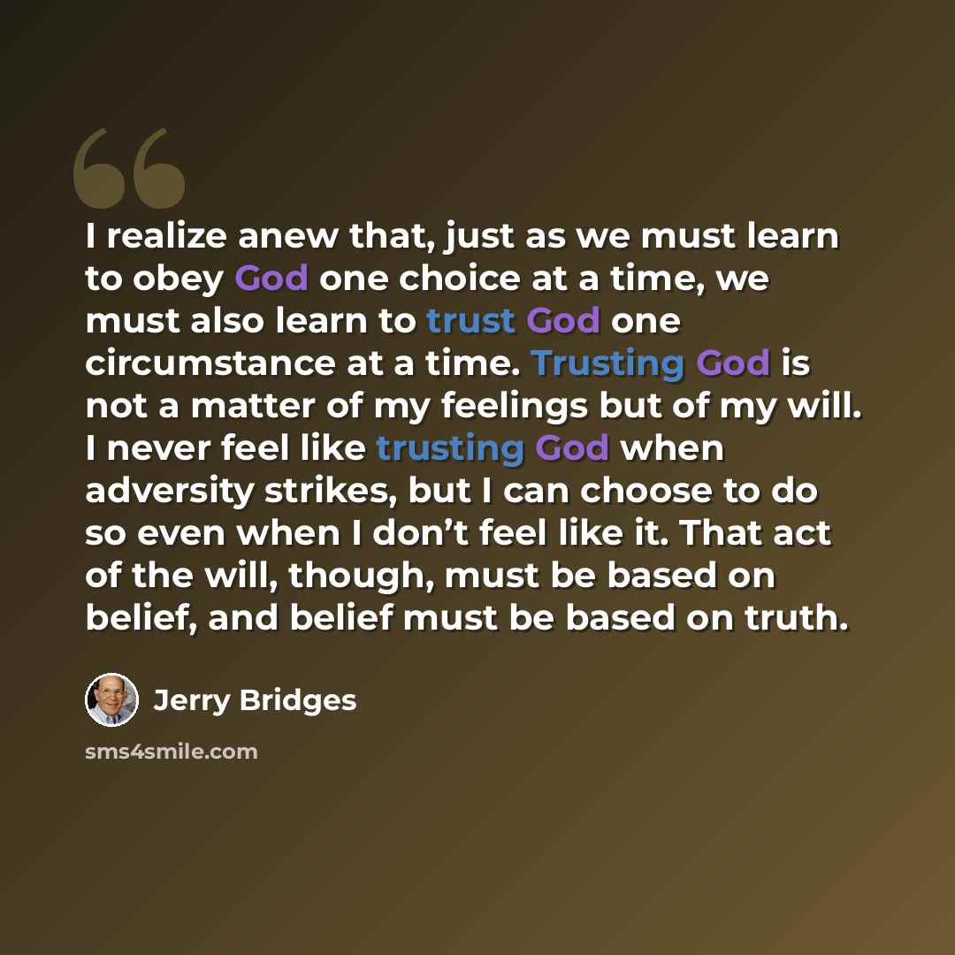 “I realize anew that, just as we must learn to obey God one choice at a time, we must also learn to trust God one circumstance at a time. Trusting God is not a matter of my feelings but of my will. I never feel like trusting God when adversity strikes, but I can choose to do so even when I don’t…” quote by Jerry Bridges