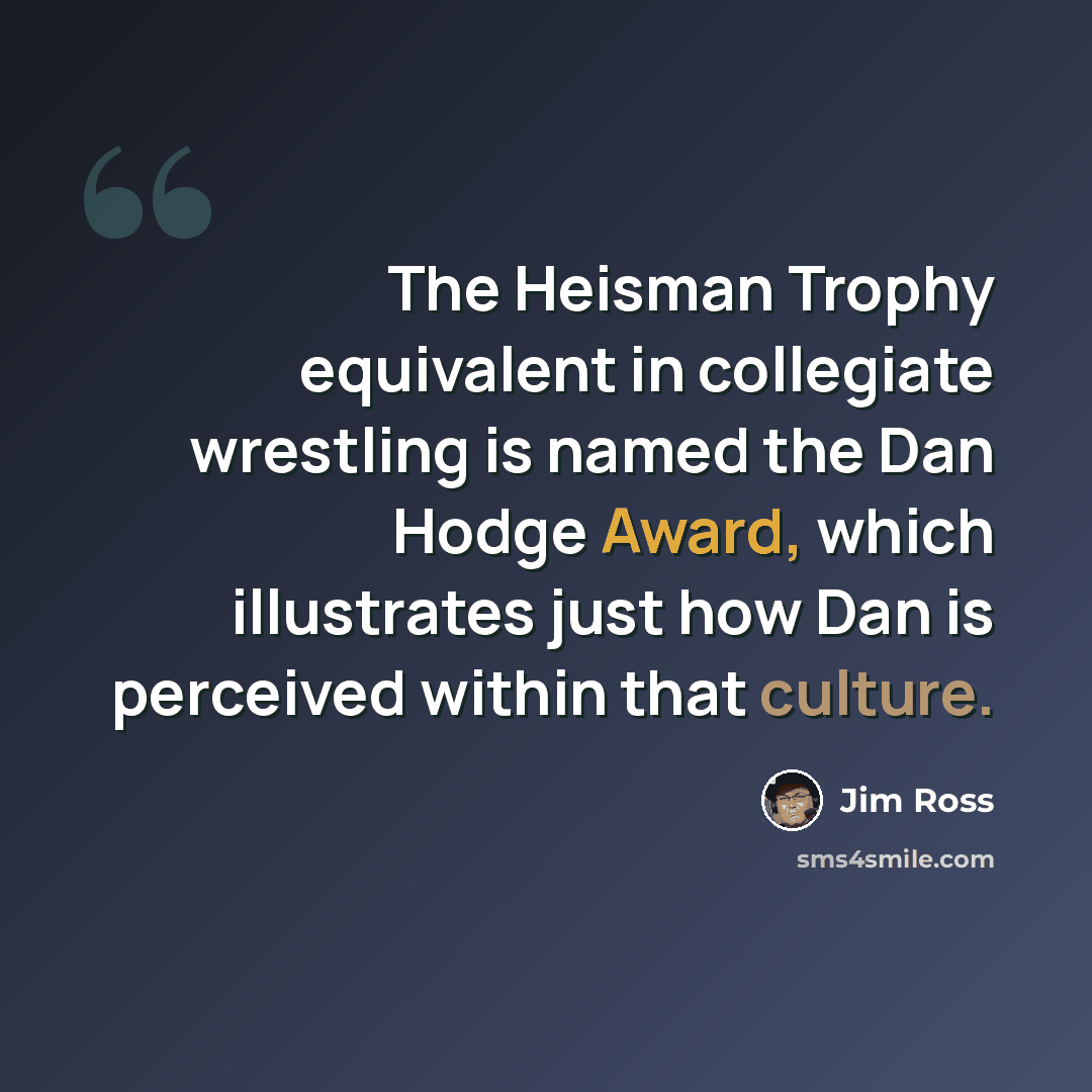 “The Heisman Trophy equivalent in collegiate wrestling is named the Dan Hodge Award, which illustrates just how Dan is perceived within that culture.” quote by Jim Ross