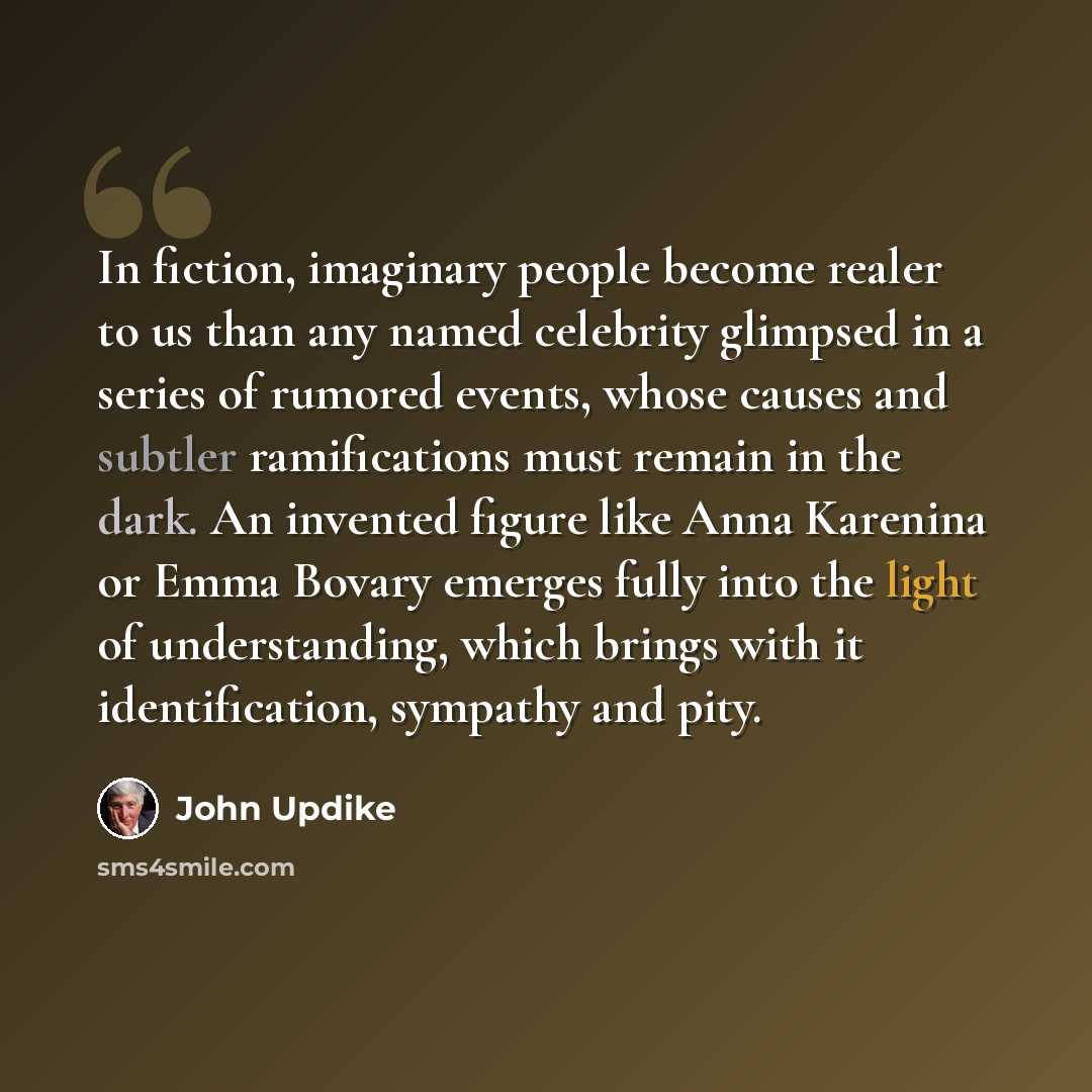 “In fiction, imaginary people become realer to us than any named celebrity glimpsed in a series of rumored events, whose causes and subtler ramifications must remain in the dark. An invented figure like Anna Karenina or Emma Bovary emerges fully into the light of understanding, which brings with it…” quote by John Updike