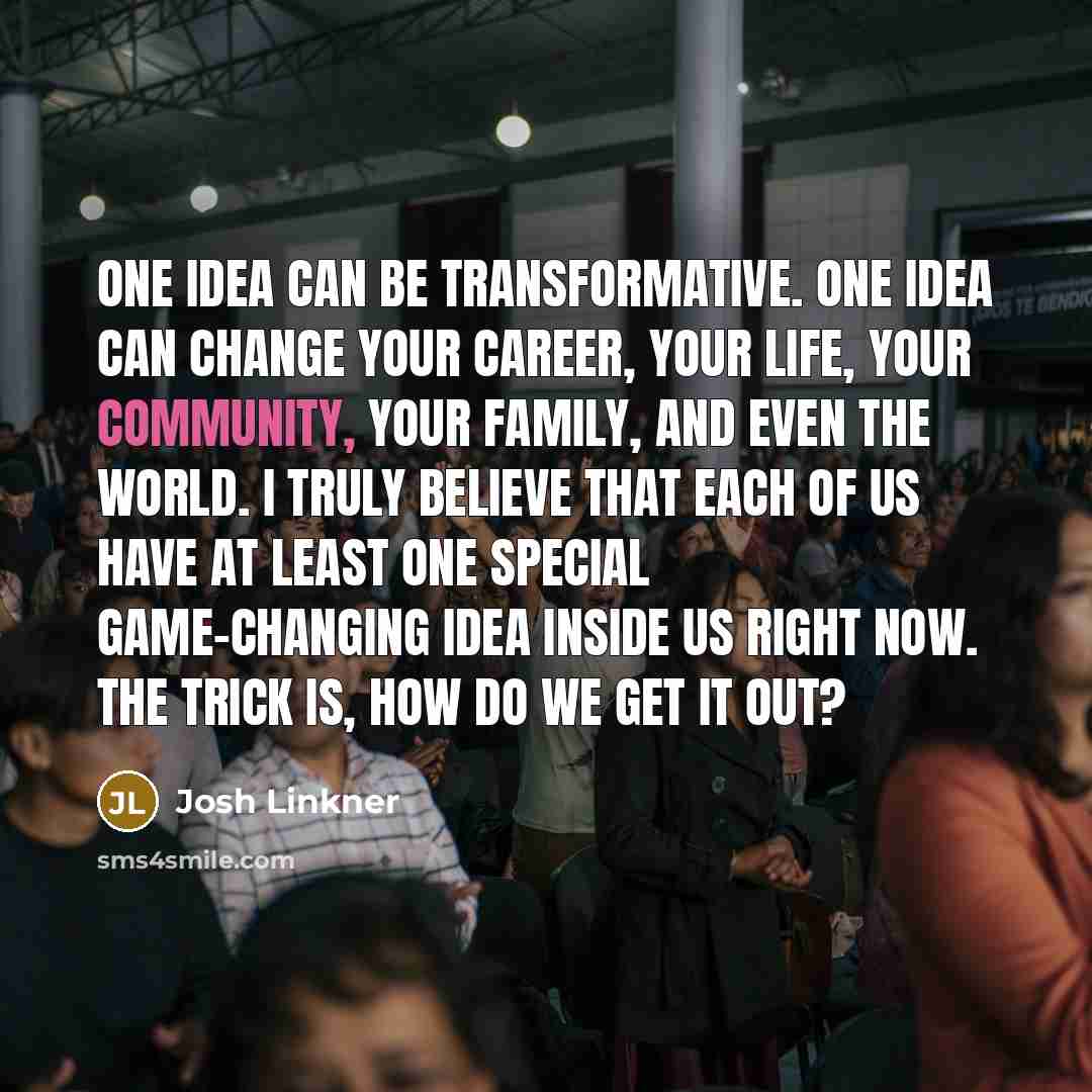 “One idea can be transformative. One idea can change your career, your life, your community, your family, and even the world. I truly believe that each of us have at least one special game-changing idea inside us right now. The trick is, how do we get it out?” quote by Josh Linkner