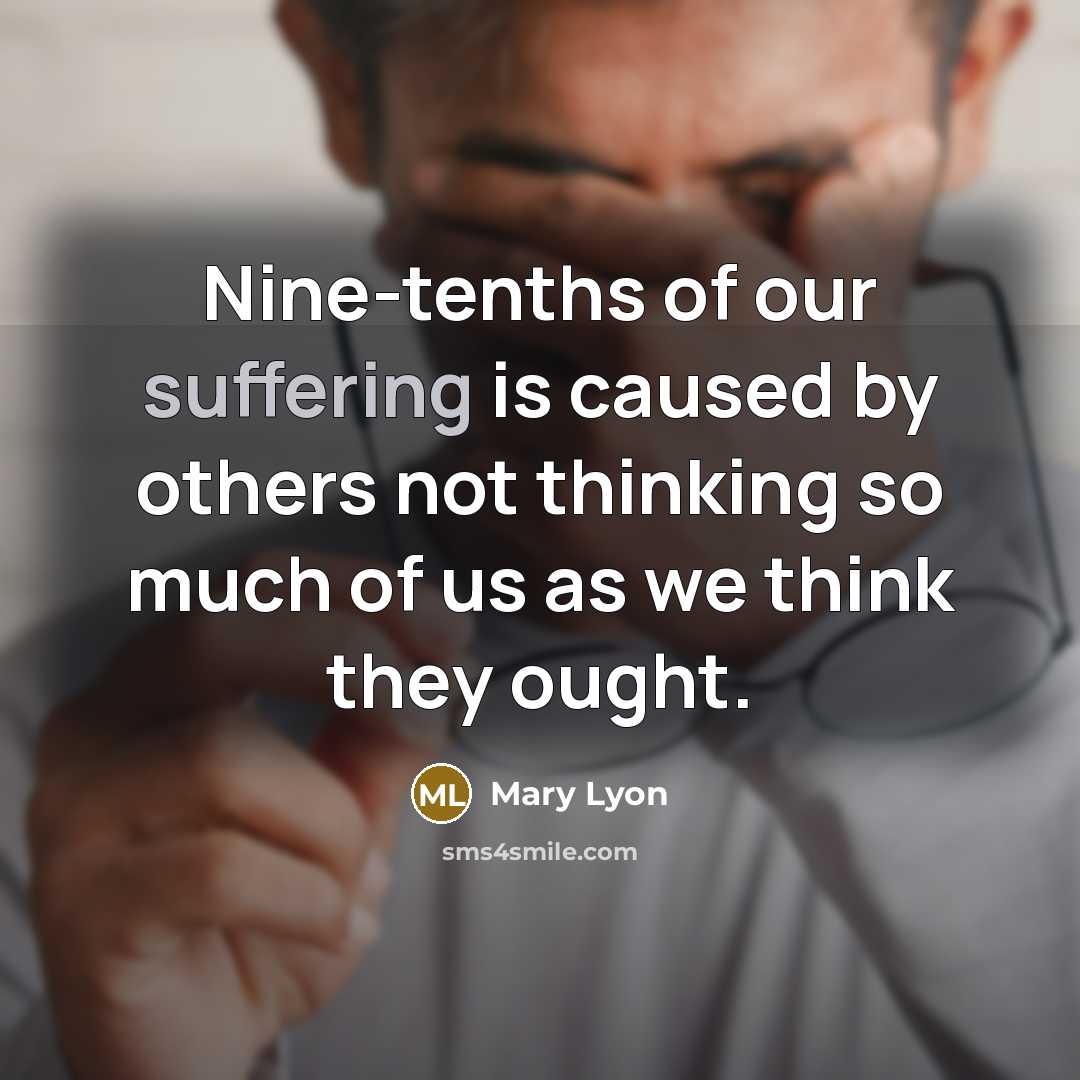 “Nine-tenths of our suffering is caused by others not thinking so much of us as we think they ought.” quote by Mary Lyon