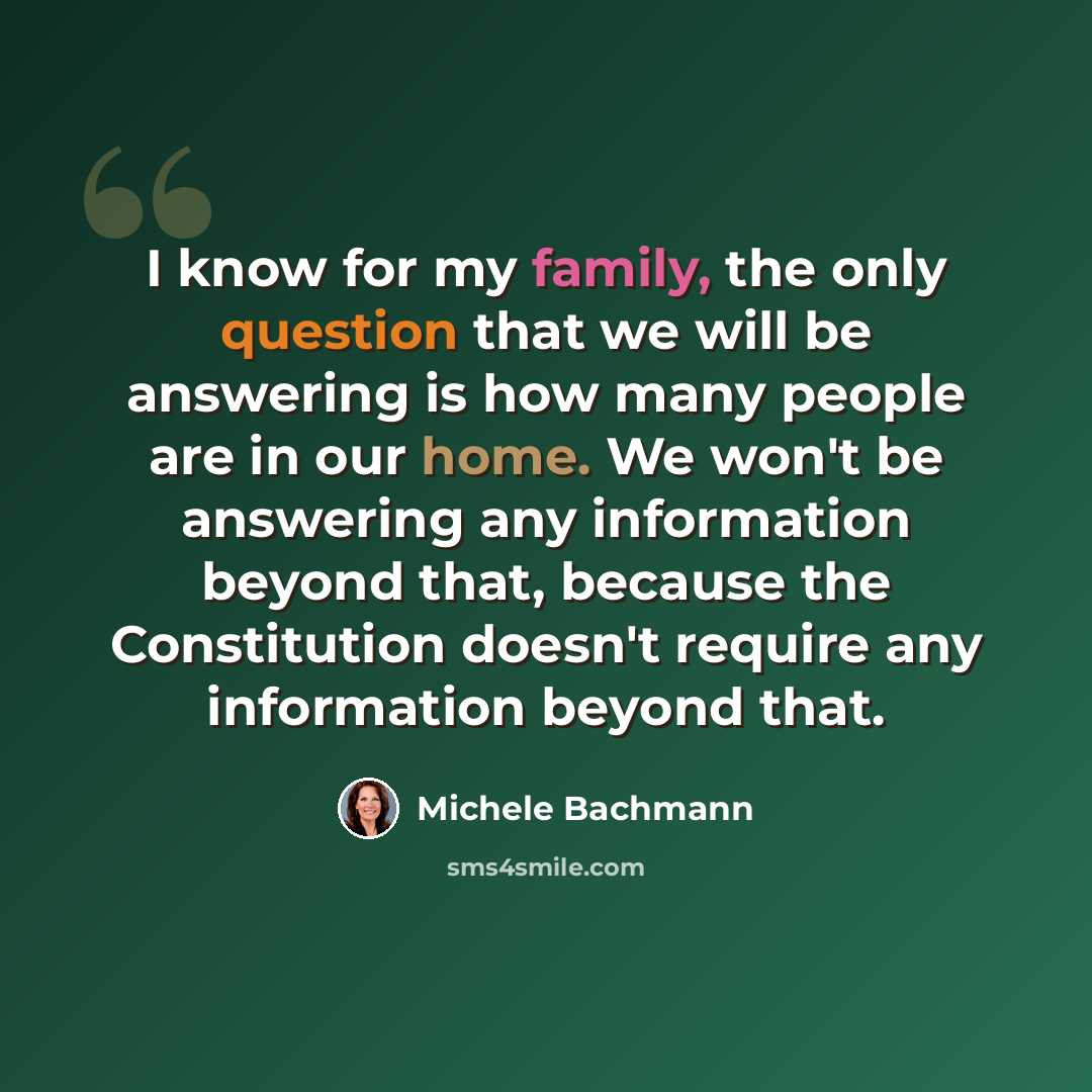 “I know for my family, the only question that we will be answering is how many people are in our home. We won't be answering any information beyond that, because the Constitution doesn't require any information beyond that.” quote by Michele Bachmann