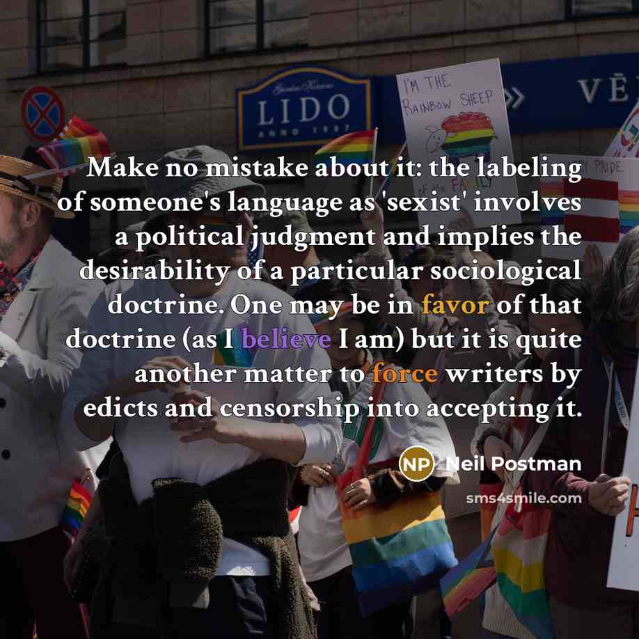 “Make no mistake about it: the labeling of someone's language as 'sexist' involves a political judgment and implies the desirability of a particular sociological doctrine. One may be in favor of that doctrine (as I believe I am) but it is quite another matter to force writers by edicts and…” quote by Neil Postman