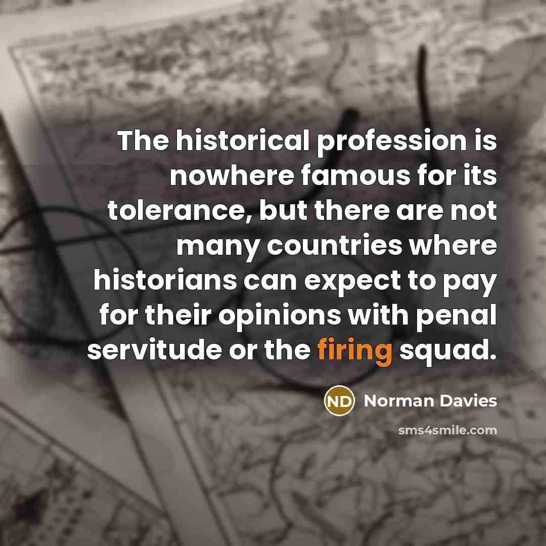 “The historical profession is nowhere famous for its tolerance, but there are not many countries where historians can expect to pay for their opinions with penal servitude or the firing squad.” quote by Norman Davies