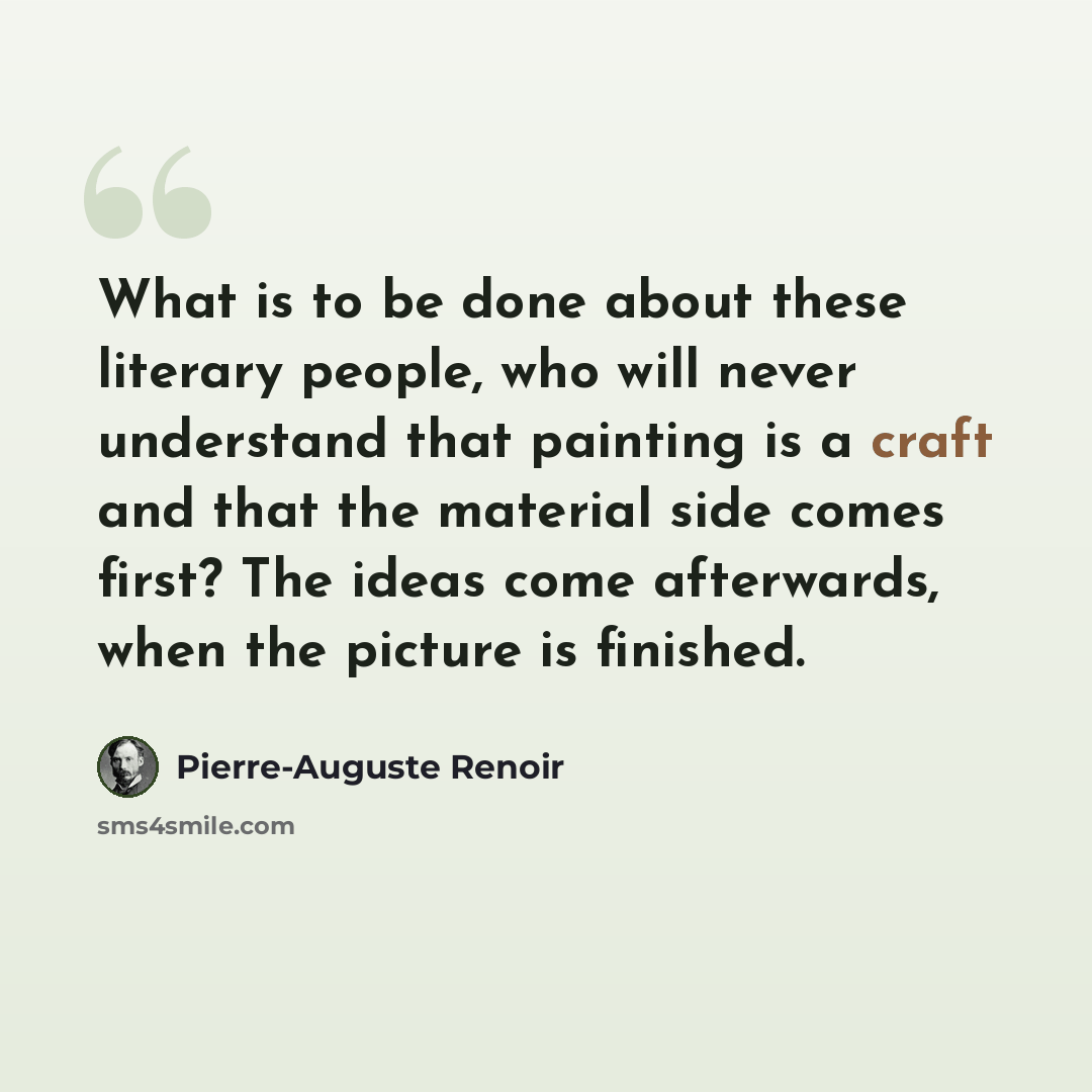 “What is to be done about these literary people, who will never understand that painting is a craft and that the material side comes first? The ideas come afterwards, when the picture is finished.” quote by Pierre-Auguste Renoir