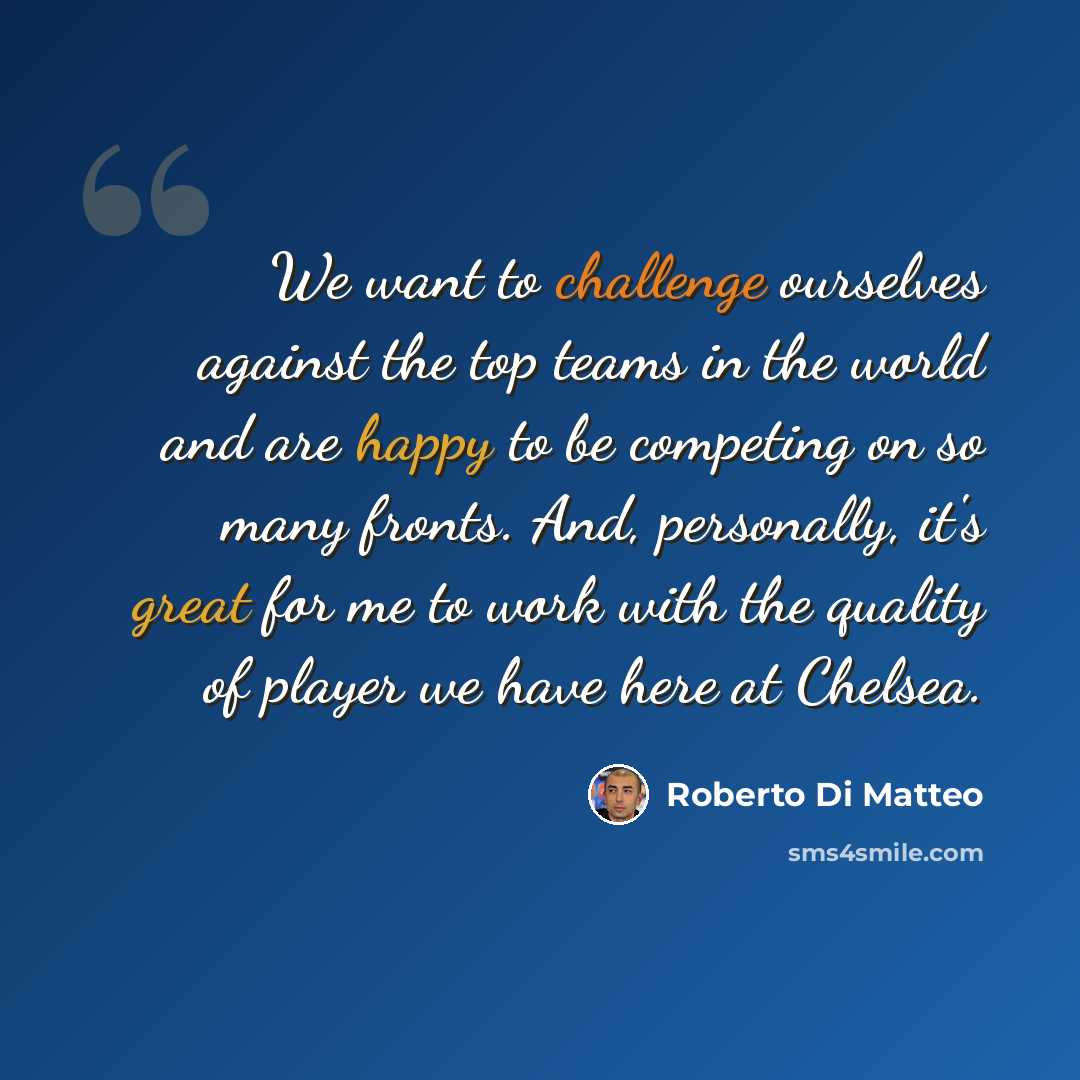 “We want to challenge ourselves against the top teams in the world and are happy to be competing on so many fronts. And, personally, it's great for me to work with the quality of player we have here at Chelsea.” quote by Roberto Di Matteo