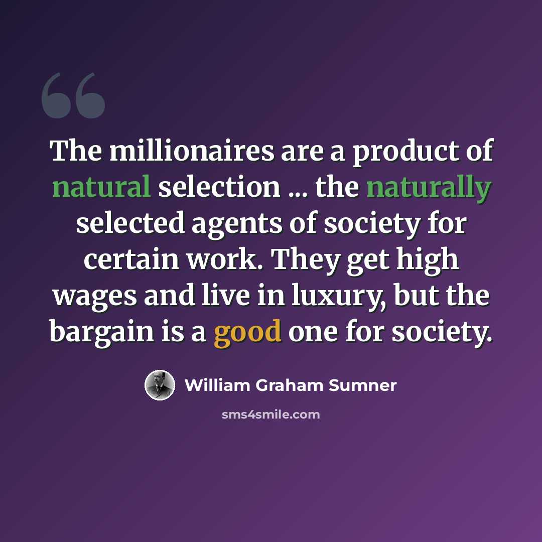 “The millionaires are a product of natural selection ... the naturally selected agents of society for certain work. They get high wages and live in luxury, but the bargain is a good one for society.” quote by William Graham Sumner