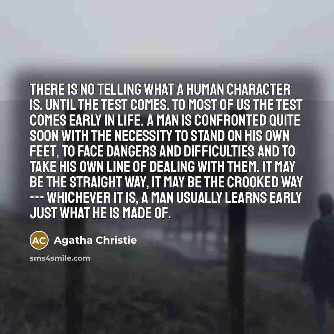 “There is no telling what a human character is. Until the test comes. To most of us the test comes early in life. A man is confronted quite soon with the necessity to stand on his own feet, to face dangers and difficulties and to take his own line of dealing with them. It may be the straight way…” quote by Agatha Christie