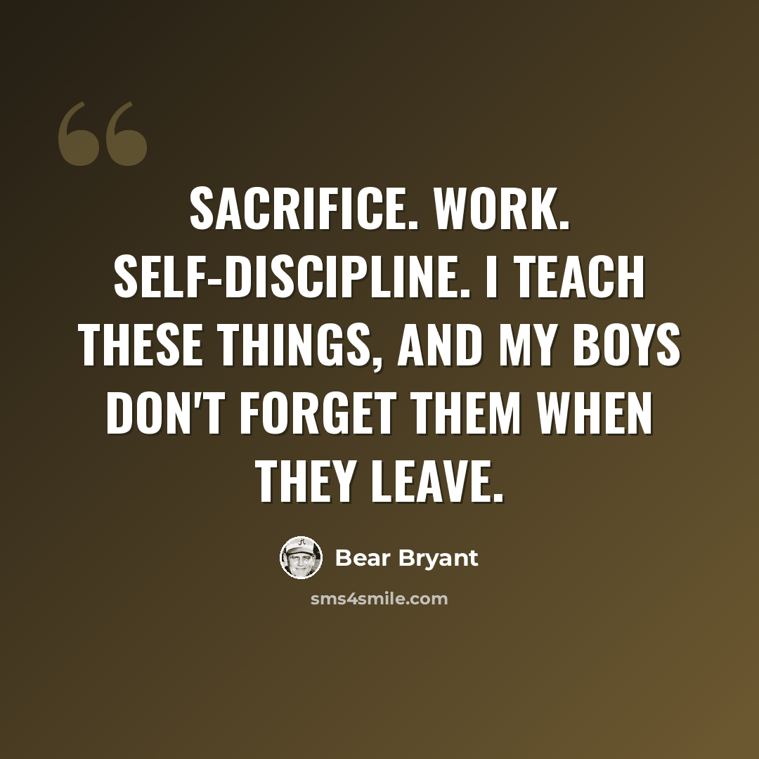 “Sacrifice. Work. Self-discipline. I teach these things, and my boys don't forget them when they leave.” quote by Bear Bryant