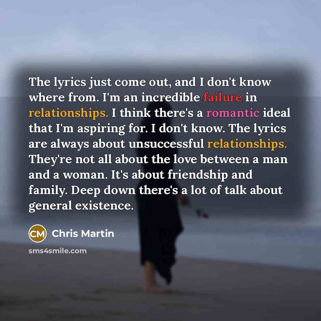 “The lyrics just come out, and I don't know where from. I'm an incredible failure in relationships. I think there's a romantic ideal that I'm aspiring for. I don't know. The lyrics are always about unsuccessful relationships. They're not all about the love between a man and a woman. It's about…” quote by Chris Martin