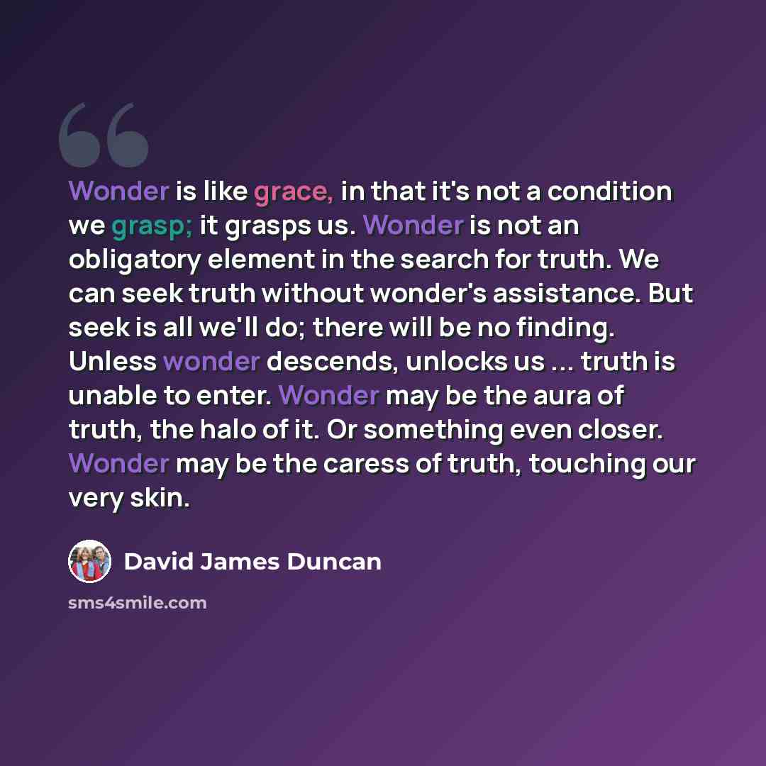 “Wonder is like grace, in that it's not a condition we grasp; it grasps us. Wonder is not an obligatory element in the search for truth. We can seek truth without wonder's assistance. But seek is all we'll do; there will be no finding. Unless wonder descends, unlocks us ... truth is unable to…” quote by David James Duncan