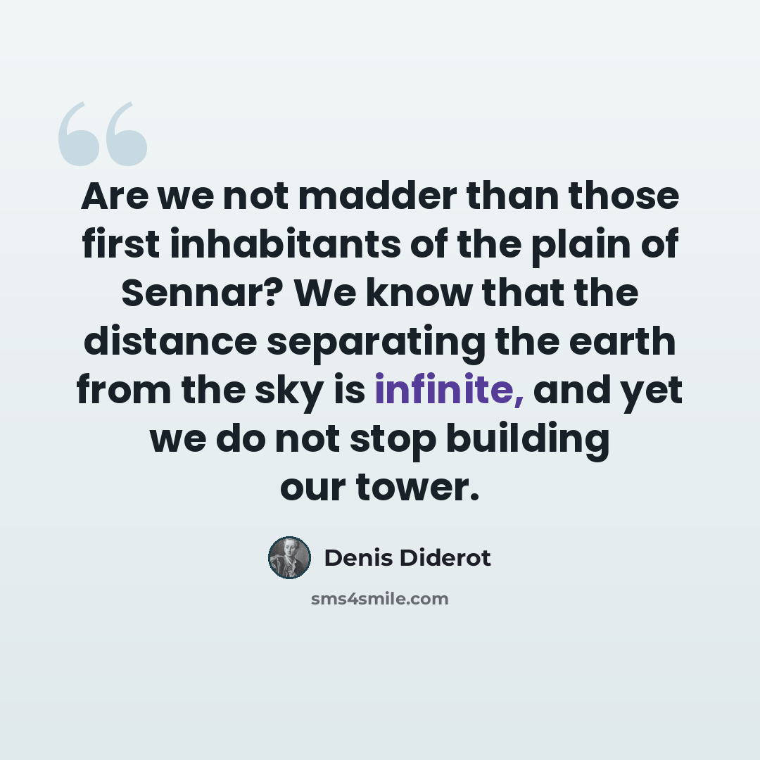 “Are we not madder than those first inhabitants of the plain of Sennar? We know that the distance separating the earth from the sky is infinite, and yet we do not stop building our tower.” quote by Denis Diderot