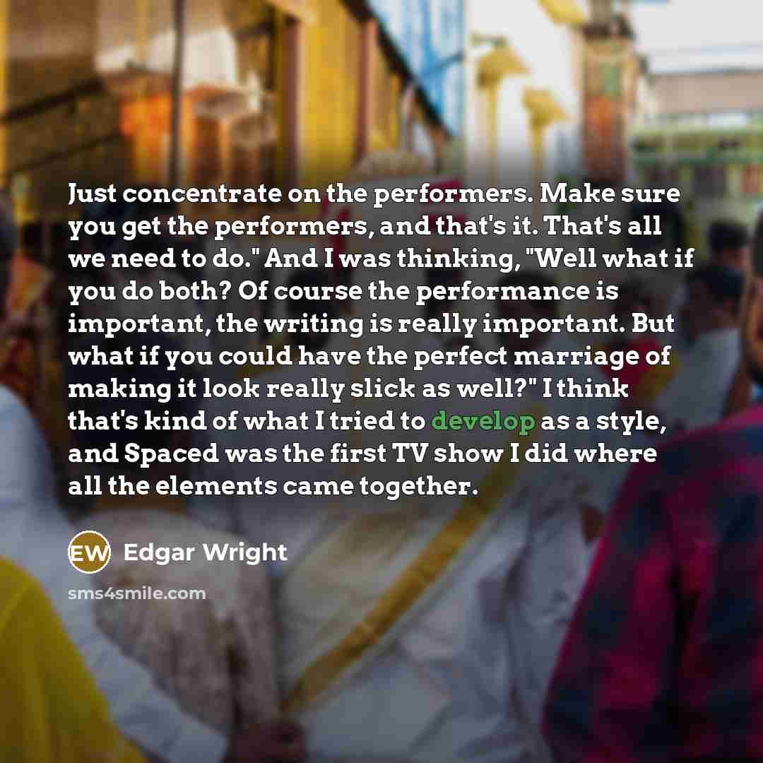 “Just concentrate on the performers. Make sure you get the performers, and that's it. That's all we need to do." And I was thinking, "Well what if you do both? Of course the performance is important, the writing is really important. But what if you could have the perfect marriage of making it look…” quote by Edgar Wright