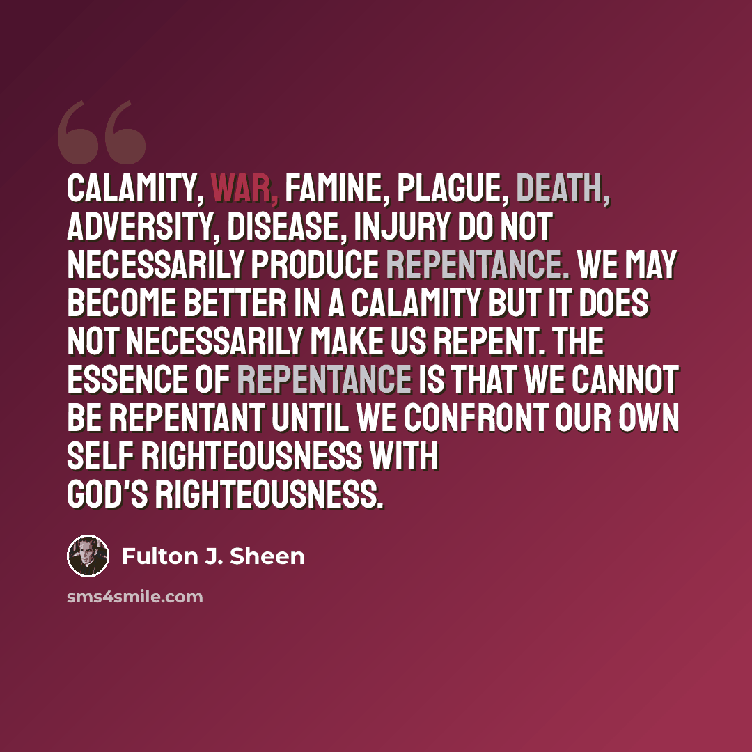 “Calamity, war, famine, plague, death, adversity, disease, injury do not necessarily produce repentance. We may become better in a calamity but it does not necessarily make us repent. The essence of repentance is that we cannot be repentant until we confront our own self righteousness with God's…” quote by Fulton J. Sheen