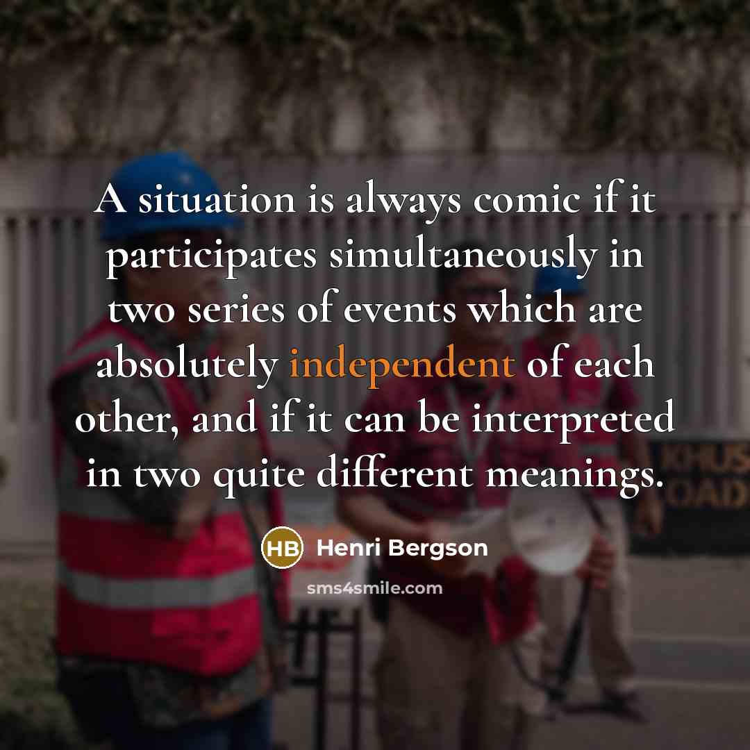 “A situation is always comic if it participates simultaneously in two series of events which are absolutely independent of each other, and if it can be interpreted in two quite different meanings.” quote by Henri Bergson