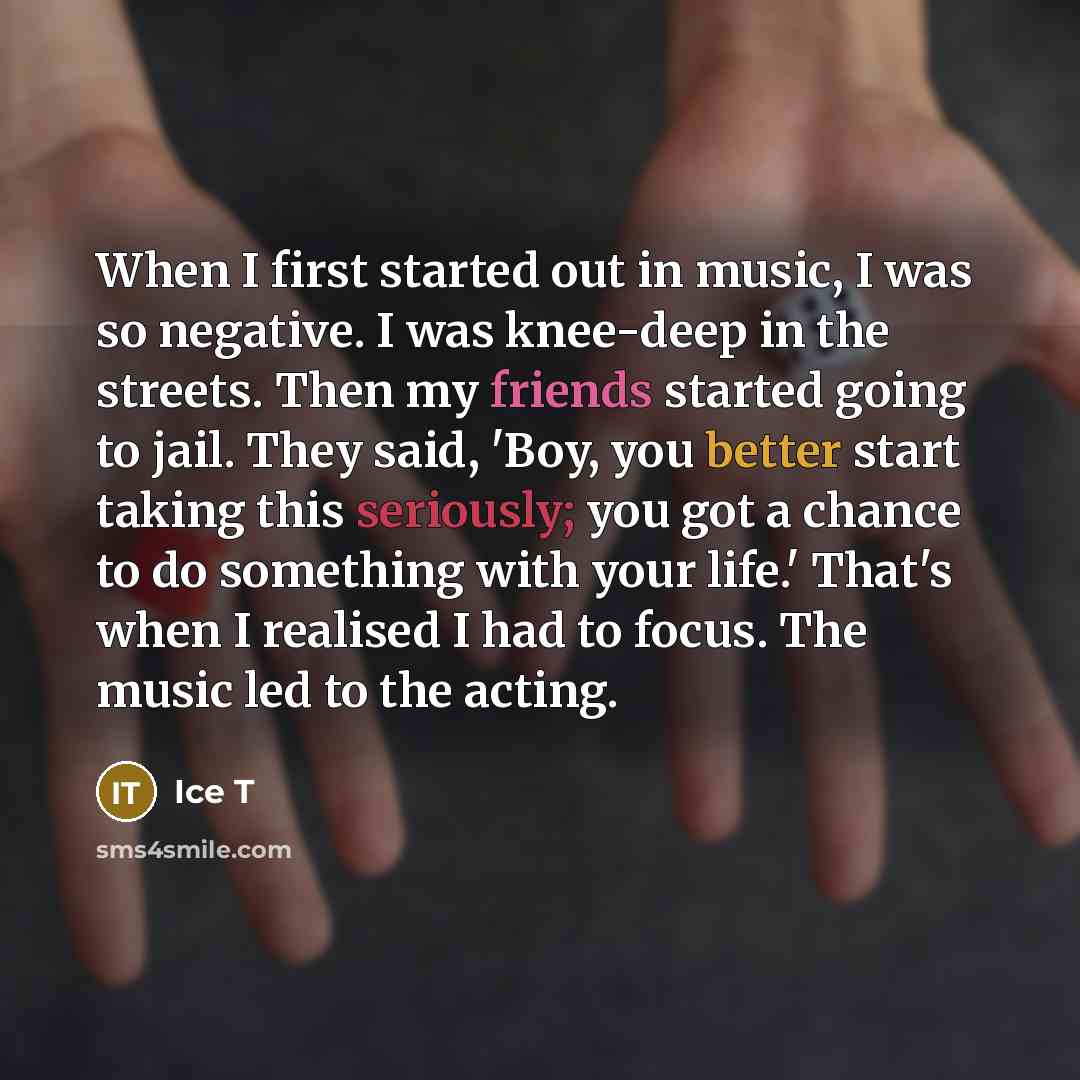 “When I first started out in music, I was so negative. I was knee-deep in the streets. Then my friends started going to jail. They said, 'Boy, you better start taking this seriously; you got a chance to do something with your life.' That's when I realised I had to focus. The music led to the acting.” quote by Ice T