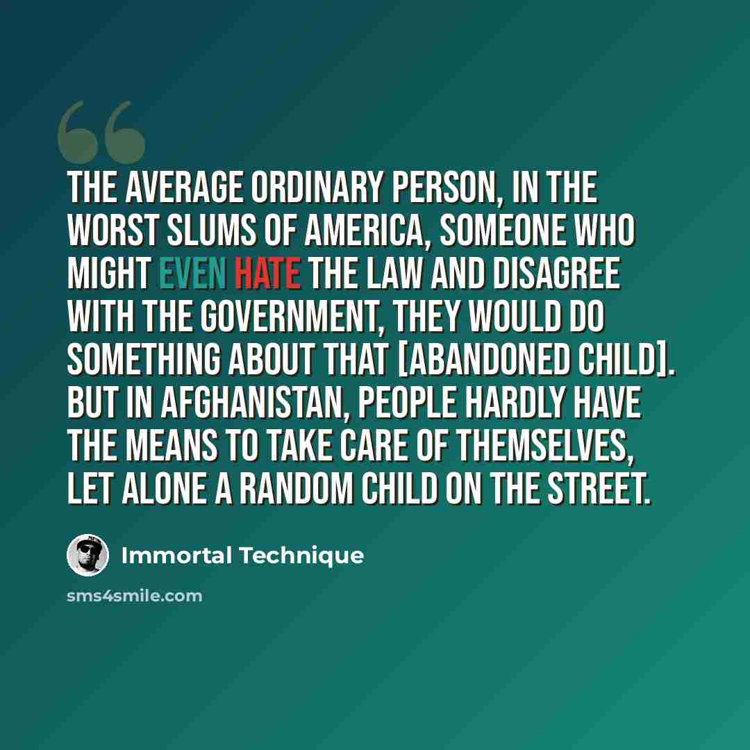 “The average ordinary person, in the worst slums of America, someone who might even hate the law and disagree with the government, they would do something about that [abandoned child]. But in Afghanistan, people hardly have the means to take care of themselves, let alone a random child on the street.” quote by Immortal Technique