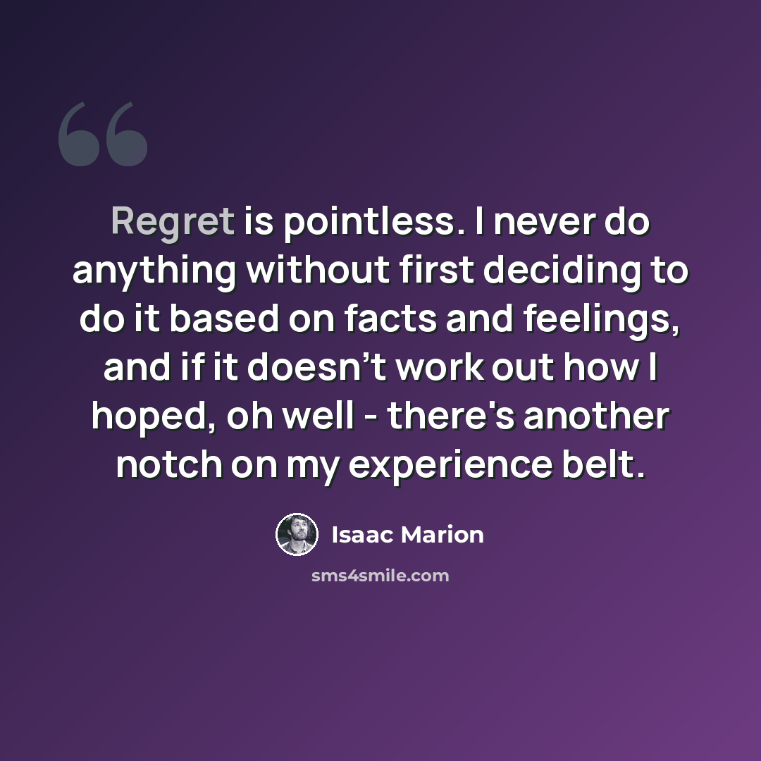 “Regret is pointless. I never do anything without first deciding to do it based on facts and feelings, and if it doesn't work out how I hoped, oh well - there's another notch on my experience belt.” quote by Isaac Marion