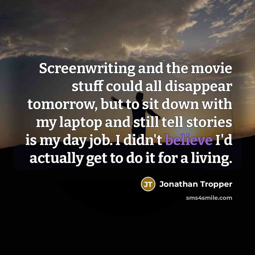 “Screenwriting and the movie stuff could all disappear tomorrow, but to sit down with my laptop and still tell stories is my day job. I didn't believe I'd actually get to do it for a living.” quote by Jonathan Tropper