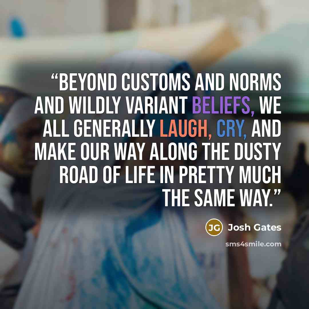 “Beyond customs and norms and wildly variant beliefs, we all generally laugh, cry, and make our way along the dusty road of life in pretty much the same way.” quote by Josh Gates