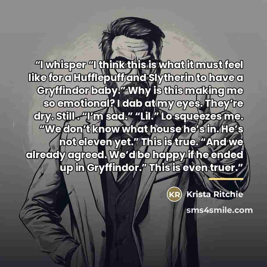 “I whisper “I think this is what it must feel like for a Hufflepuff and Slytherin to have a Gryffindor baby.” Why is this making me so emotional? I dab at my eyes. They’re dry. Still . “I’m sad.” “Lil.” Lo squeezes me. “We don’t know what house he’s in. He’s not eleven yet.” This is true. “And we…” quote by Krista Ritchie