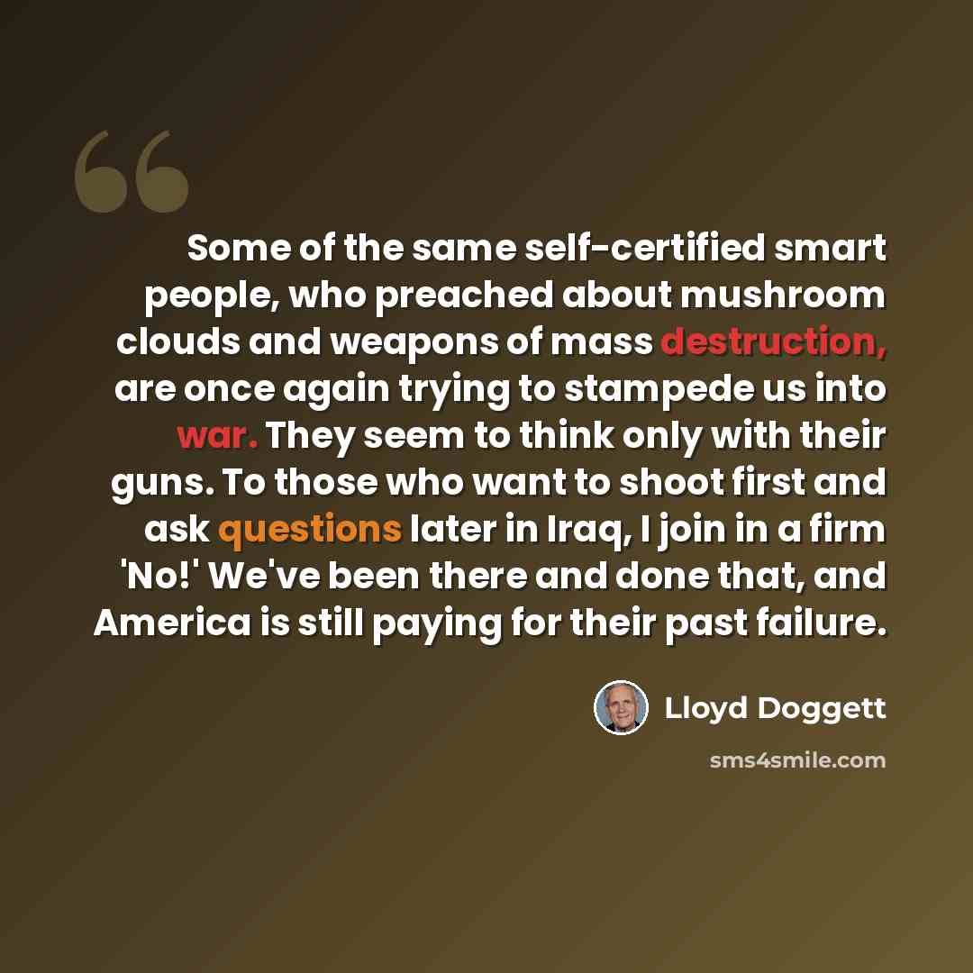 “Some of the same self-certified smart people, who preached about mushroom clouds and weapons of mass destruction, are once again trying to stampede us into war. They seem to think only with their guns. To those who want to shoot first and ask questions later in Iraq, I join in a firm 'No!' We've…” quote by Lloyd Doggett