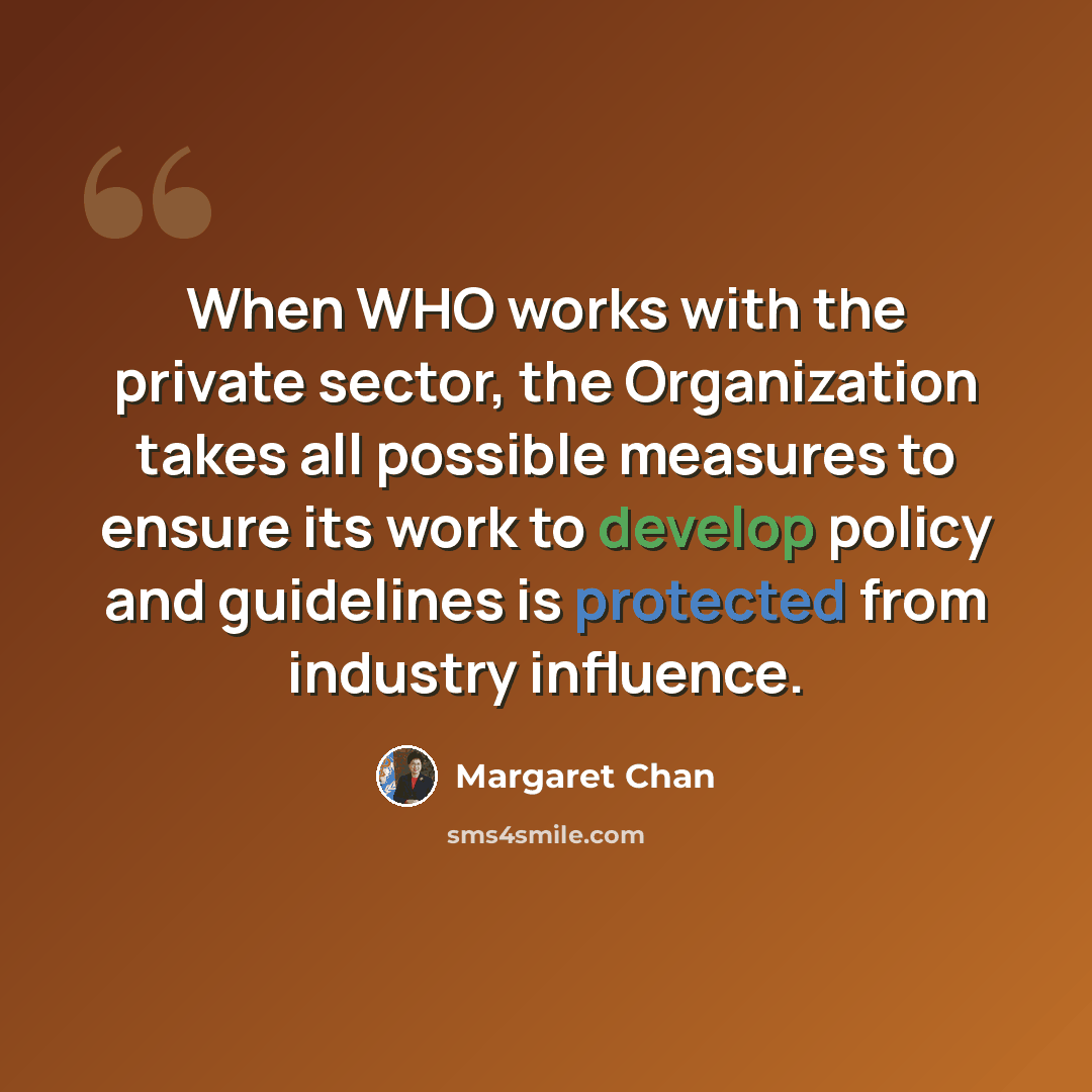 “When WHO works with the private sector, the Organization takes all possible measures to ensure its work to develop policy and guidelines is protected from industry influence.” quote by Margaret Chan