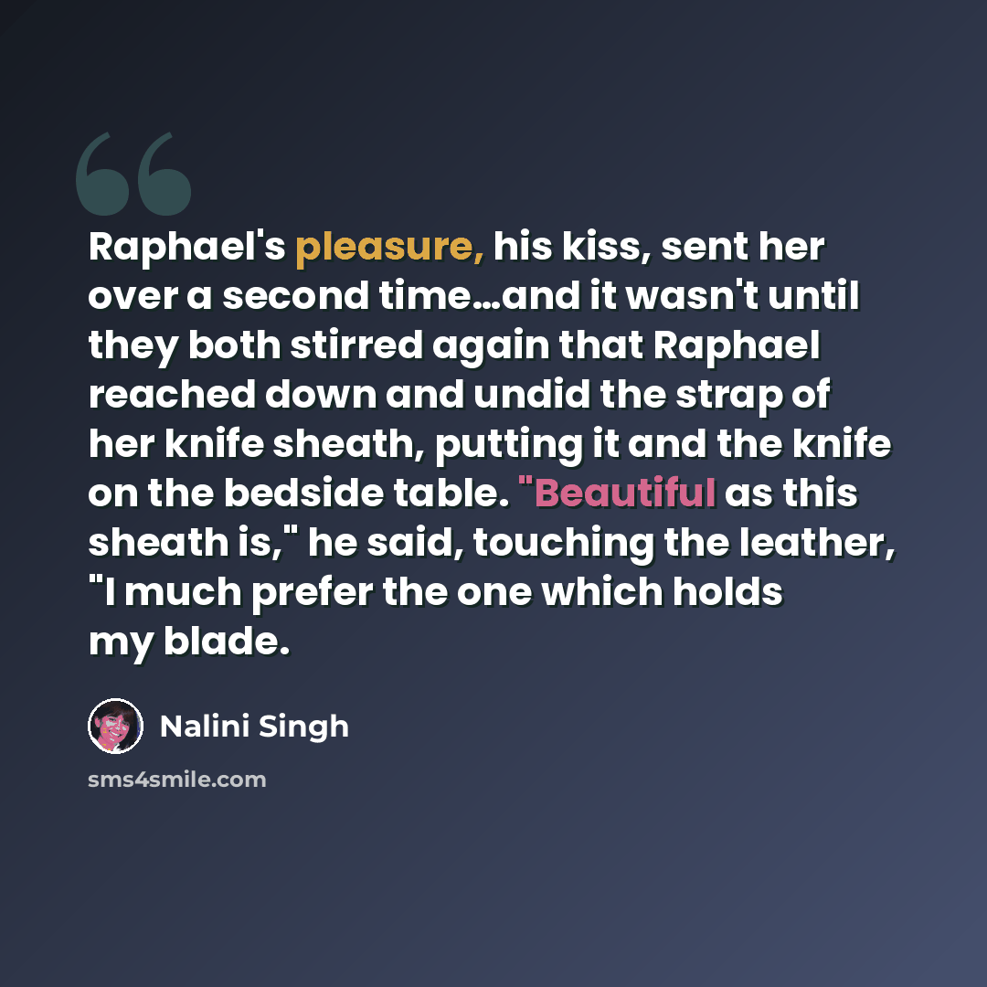 “Raphael's pleasure, his kiss, sent her over a second time…and it wasn't until they both stirred again that Raphael reached down and undid the strap of her knife sheath, putting it and the knife on the bedside table. "Beautiful as this sheath is," he said, touching the leather, "I much prefer the…” quote by Nalini Singh