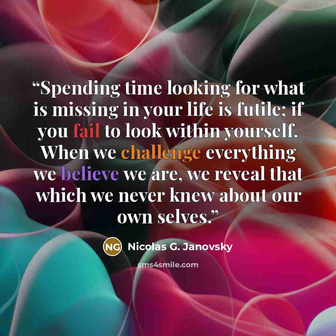 “Spending time looking for what is missing in your life is futile; if you fail to look within yourself. When we challenge everything we believe we are, we reveal that which we never knew about our own selves.” quote by Nicolas G. Janovsky