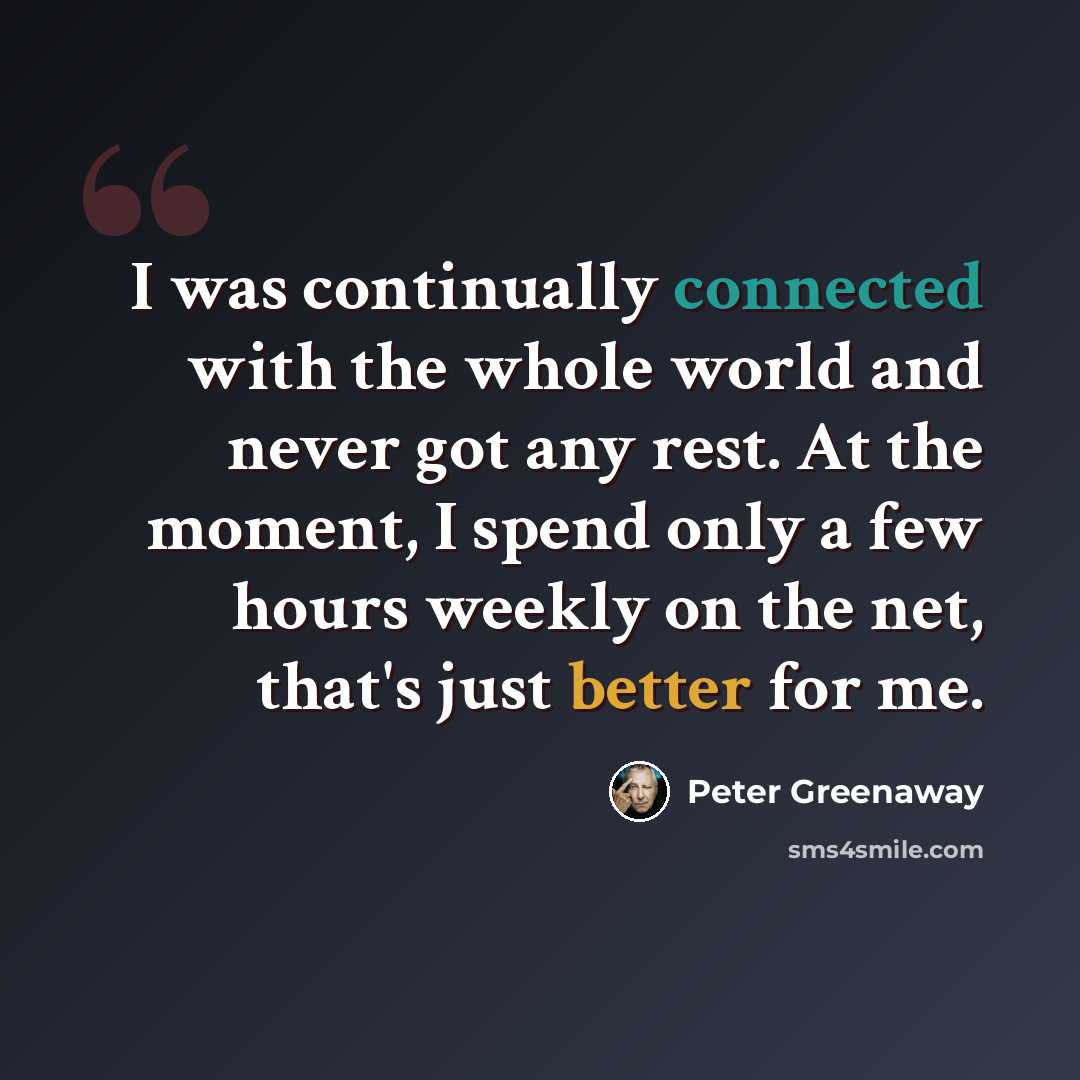 “I was continually connected with the whole world and never got any rest. At the moment, I spend only a few hours weekly on the net, that's just better for me.” quote by Peter Greenaway