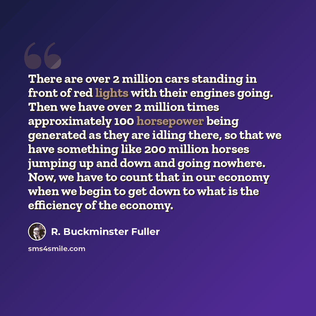 “There are over 2 million cars standing in front of red lights with their engines going. Then we have over 2 million times approximately 100 horsepower being generated as they are idling there, so that we have something like 200 million horses jumping up and down and going nowhere. Now, we have to…” quote by R. Buckminster Fuller