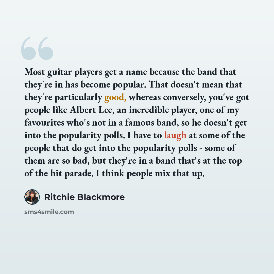 “Most guitar players get a name because the band that they're in has become popular. That doesn't mean that they're particularly good, whereas conversely, you've got people like Albert Lee, an incredible player, one of my favourites who's not in a famous band, so he doesn't get into the popularity…” quote by Ritchie Blackmore