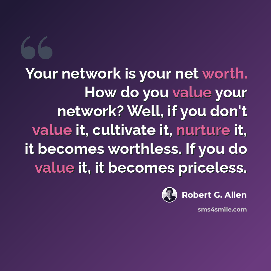 “Your network is your net worth. How do you value your network? Well, if you don't value it, cultivate it, nurture it, it becomes worthless. If you do value it, it becomes priceless.” quote by Robert G. Allen