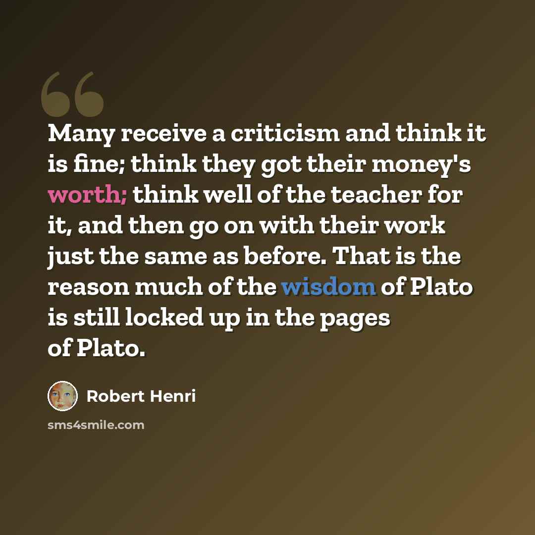 “Many receive a criticism and think it is fine; think they got their money's worth; think well of the teacher for it, and then go on with their work just the same as before. That is the reason much of the wisdom of Plato is still locked up in the pages of Plato.” quote by Robert Henri