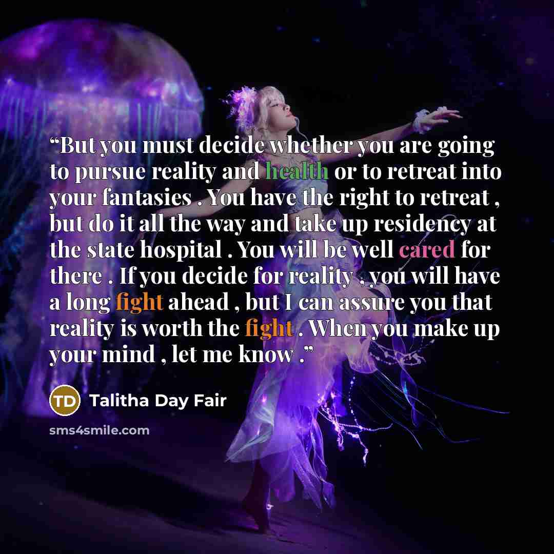 “But you must decide whether you are going to pursue reality and health or to retreat into your fantasies . You have the right to retreat , but do it all the way and take up residency at the state hospital . You will be well cared for there . If you decide for reality , you will have a long fight…” quote by Talitha Day Fair